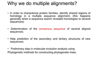 Why we do multiple alignments?
• In order to characterize protein families, identify shared regions of
homology in a multiple sequence alignment; (this happens
generally when a sequence search revealed homologies to several
sequences)
• Determination of the consensus sequence of several aligned
sequences.
• Help prediction of the secondary and tertiary structures of new
sequences;
• Preliminary step in molecular evolution analysis using
Phylogenetic methods for constructing phylogenetic trees.
 