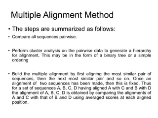 Multiple Alignment Method
• The steps are summarized as follows:
• Compare all sequences pairwise.
• Perform cluster analysis on the pairwise data to generate a hierarchy
for alignment. This may be in the form of a binary tree or a simple
ordering
• Build the multiple alignment by first aligning the most similar pair of
sequences, then the next most similar pair and so on. Once an
alignment of two sequences has been made, then this is fixed. Thus
for a set of sequences A, B, C, D having aligned A with C and B with D
the alignment of A, B, C, D is obtained by comparing the alignments of
A and C with that of B and D using averaged scores at each aligned
position.
 