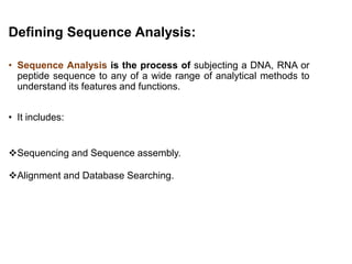 Defining Sequence Analysis:
• Sequence Analysis is the process of subjecting a DNA, RNA or
peptide sequence to any of a wide range of analytical methods to
understand its features and functions.
• It includes:
Sequencing and Sequence assembly.
Alignment and Database Searching.
7
 