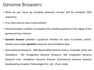 Genome Browsers:
• What do you mean by complete genome? Answer will be complete DNA
sequences.
• If so, then How to view it interactively?
• Genome browser enables it to explore the complete genome or the region of the
genome of your interest.
• Genome browser provides a graphical interface for users to browse, search,
retrieve and analyze genomic sequence and annotation data.
• Some Genome Browsers: Web Based NCBI Genome Viewer, Ensemble, UCSC and
Standalone IGV (Integrative Genome Browser), IGB (Integrated Genome
Browser) and ArrayGene Genome Browser (Commercial Genome Browser
developed by ArrayGen Technologies Pvt. Ltd. , Pune, India)
 