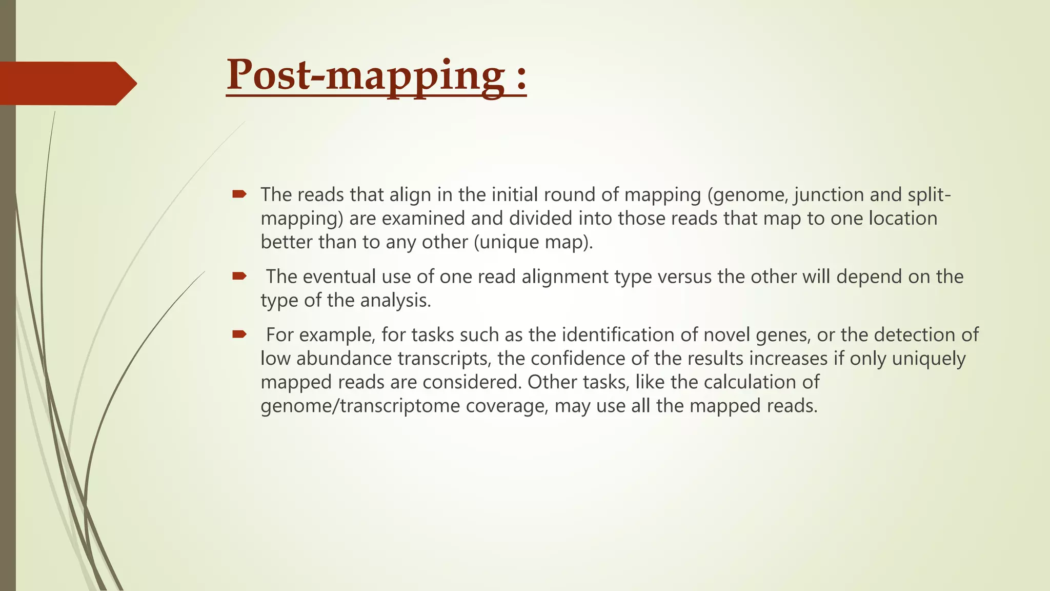 Post-mapping :
 The reads that align in the initial round of mapping (genome, junction and split-
mapping) are examined and divided into those reads that map to one location
better than to any other (unique map).
 The eventual use of one read alignment type versus the other will depend on the
type of the analysis.
 For example, for tasks such as the identification of novel genes, or the detection of
low abundance transcripts, the confidence of the results increases if only uniquely
mapped reads are considered. Other tasks, like the calculation of
genome/transcriptome coverage, may use all the mapped reads.
 
