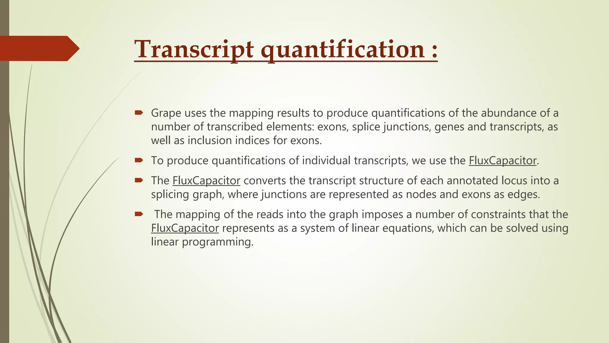 Transcript quantification :
 Grape uses the mapping results to produce quantifications of the abundance of a
number of transcribed elements: exons, splice junctions, genes and transcripts, as
well as inclusion indices for exons.
 To produce quantifications of individual transcripts, we use the FluxCapacitor.
 The FluxCapacitor converts the transcript structure of each annotated locus into a
splicing graph, where junctions are represented as nodes and exons as edges.
 The mapping of the reads into the graph imposes a number of constraints that the
FluxCapacitor represents as a system of linear equations, which can be solved using
linear programming.
 