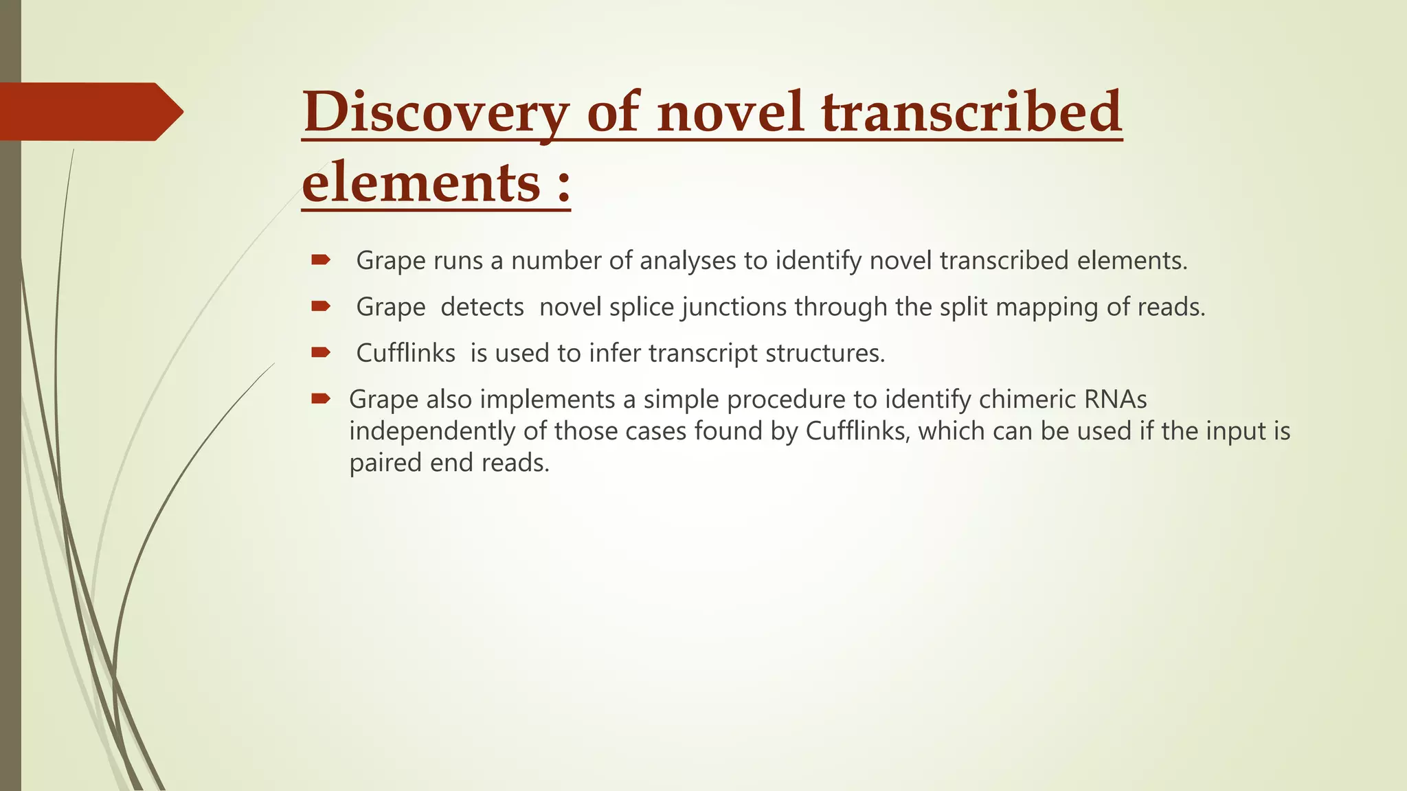 Discovery of novel transcribed
elements :
 Grape runs a number of analyses to identify novel transcribed elements.
 Grape detects novel splice junctions through the split mapping of reads.
 Cufflinks is used to infer transcript structures.
 Grape also implements a simple procedure to identify chimeric RNAs
independently of those cases found by Cufflinks, which can be used if the input is
paired end reads.
 