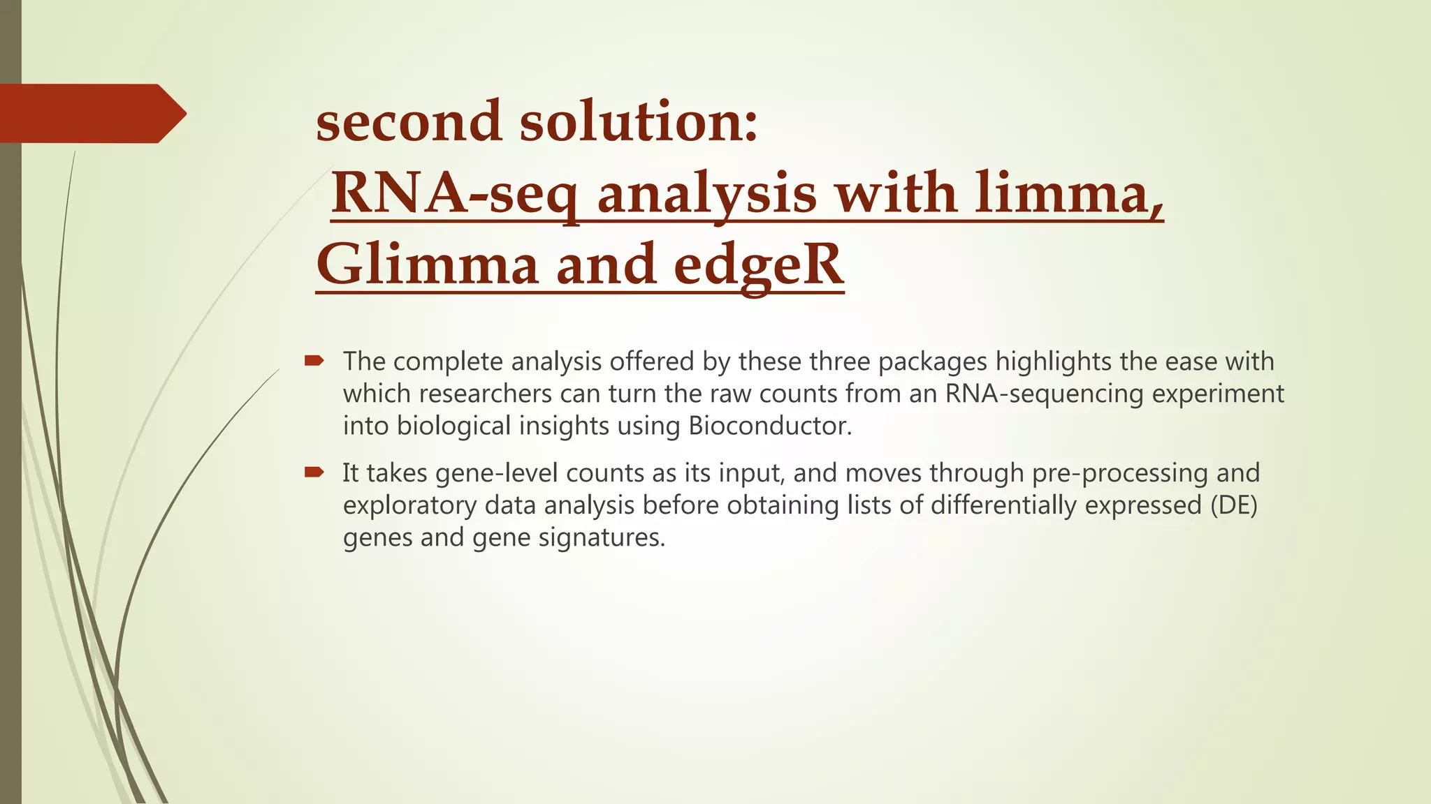 second solution:
RNA-seq analysis with limma,
Glimma and edgeR
 The complete analysis offered by these three packages highlights the ease with
which researchers can turn the raw counts from an RNA-sequencing experiment
into biological insights using Bioconductor.
 It takes gene-level counts as its input, and moves through pre-processing and
exploratory data analysis before obtaining lists of differentially expressed (DE)
genes and gene signatures.
 