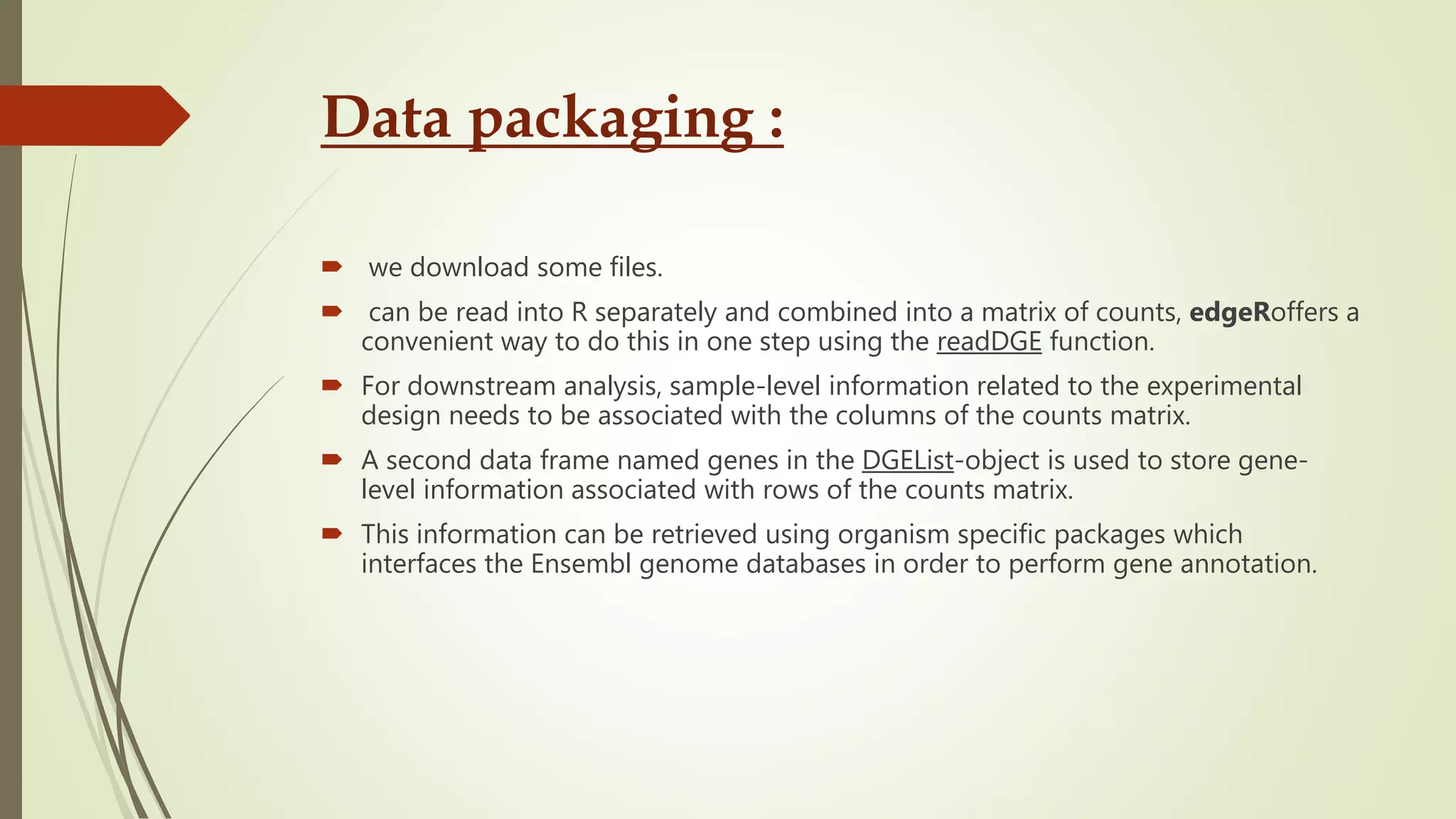 Data packaging :
 we download some files.
 can be read into R separately and combined into a matrix of counts, edgeRoffers a
convenient way to do this in one step using the readDGE function.
 For downstream analysis, sample-level information related to the experimental
design needs to be associated with the columns of the counts matrix.
 A second data frame named genes in the DGEList-object is used to store gene-
level information associated with rows of the counts matrix.
 This information can be retrieved using organism specific packages which
interfaces the Ensembl genome databases in order to perform gene annotation.
 