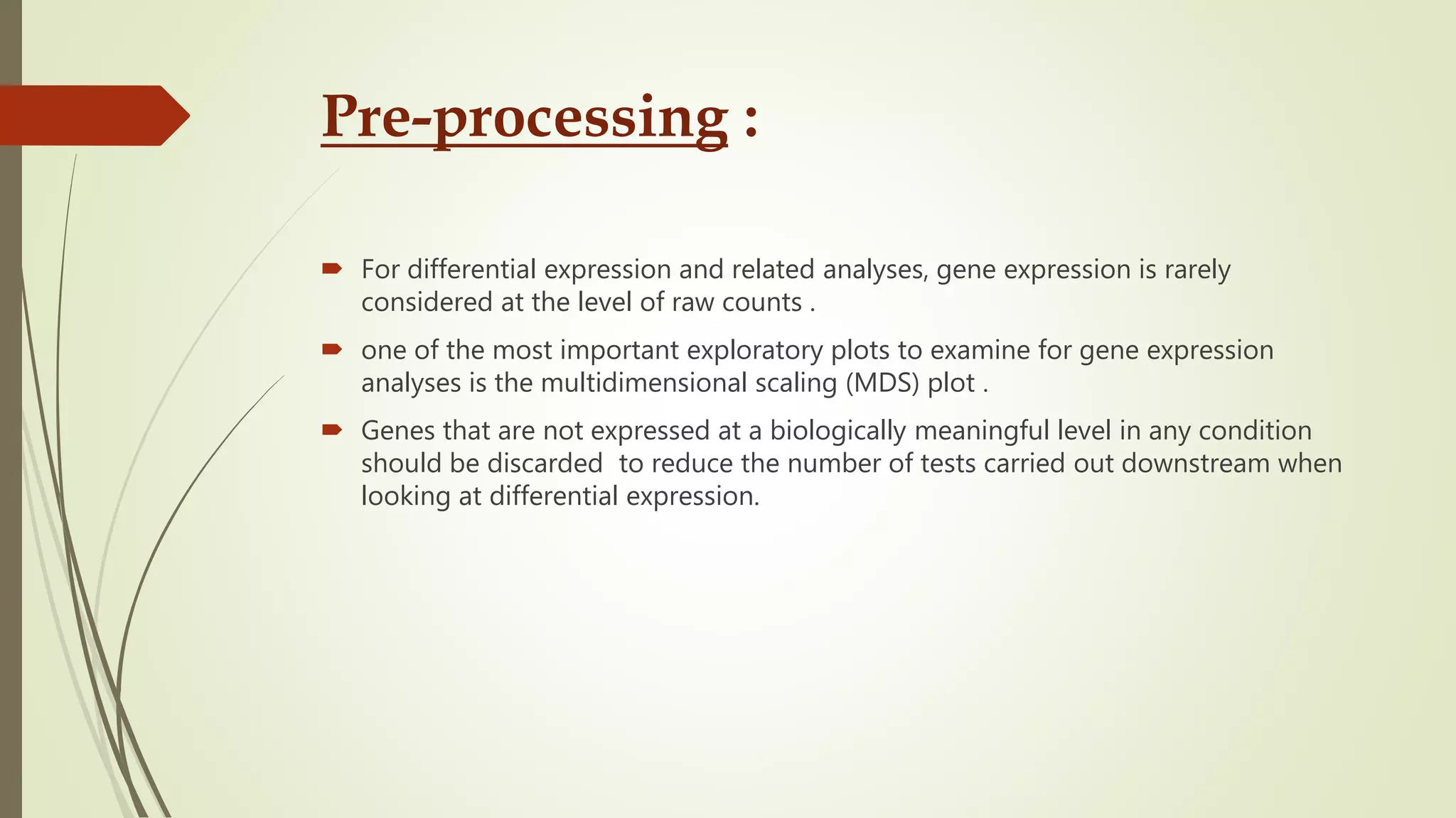 Pre-processing :
 For differential expression and related analyses, gene expression is rarely
considered at the level of raw counts .
 one of the most important exploratory plots to examine for gene expression
analyses is the multidimensional scaling (MDS) plot .
 Genes that are not expressed at a biologically meaningful level in any condition
should be discarded to reduce the number of tests carried out downstream when
looking at differential expression.
 