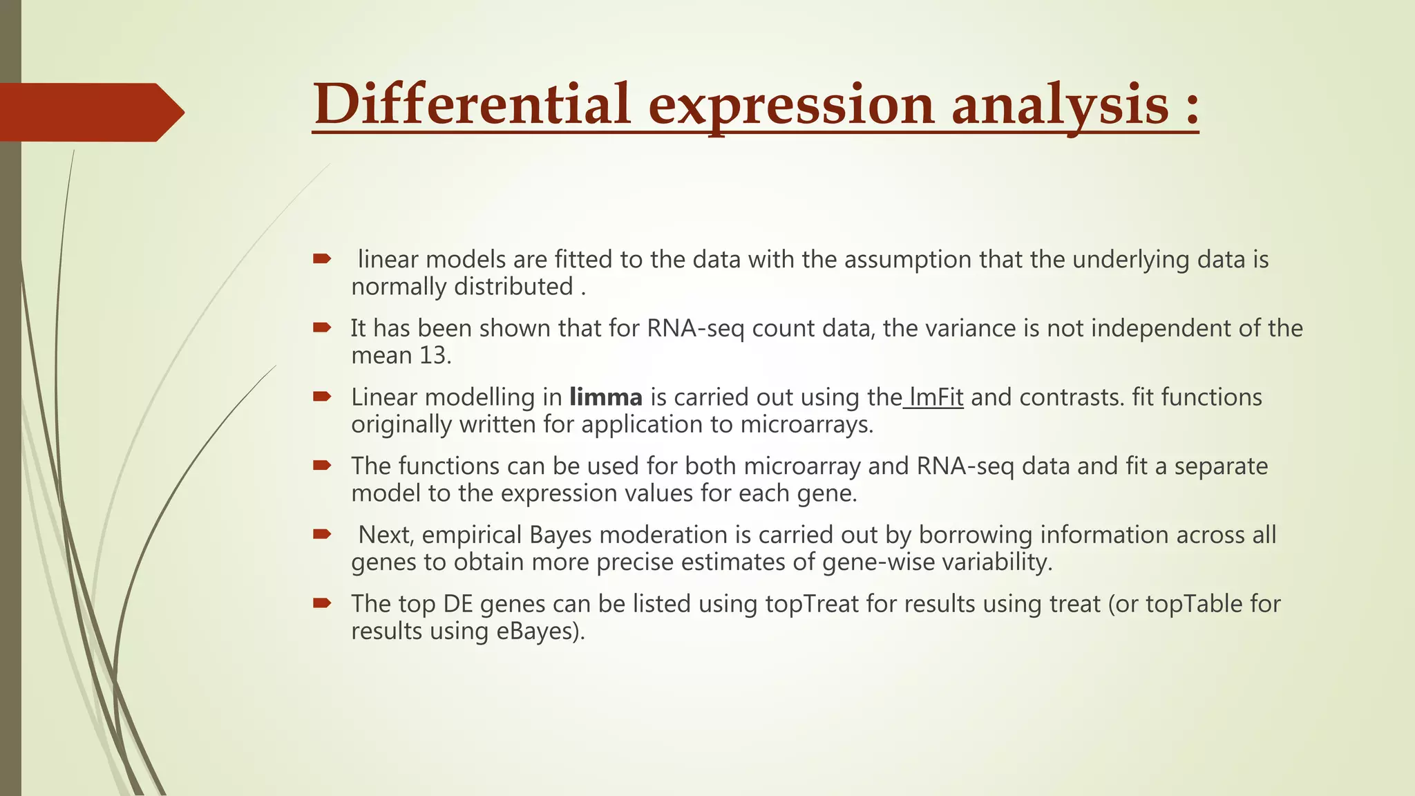 Differential expression analysis :
 linear models are fitted to the data with the assumption that the underlying data is
normally distributed .
 It has been shown that for RNA-seq count data, the variance is not independent of the
mean 13.
 Linear modelling in limma is carried out using the lmFit and contrasts. fit functions
originally written for application to microarrays.
 The functions can be used for both microarray and RNA-seq data and fit a separate
model to the expression values for each gene.
 Next, empirical Bayes moderation is carried out by borrowing information across all
genes to obtain more precise estimates of gene-wise variability.
 The top DE genes can be listed using topTreat for results using treat (or topTable for
results using eBayes).
 