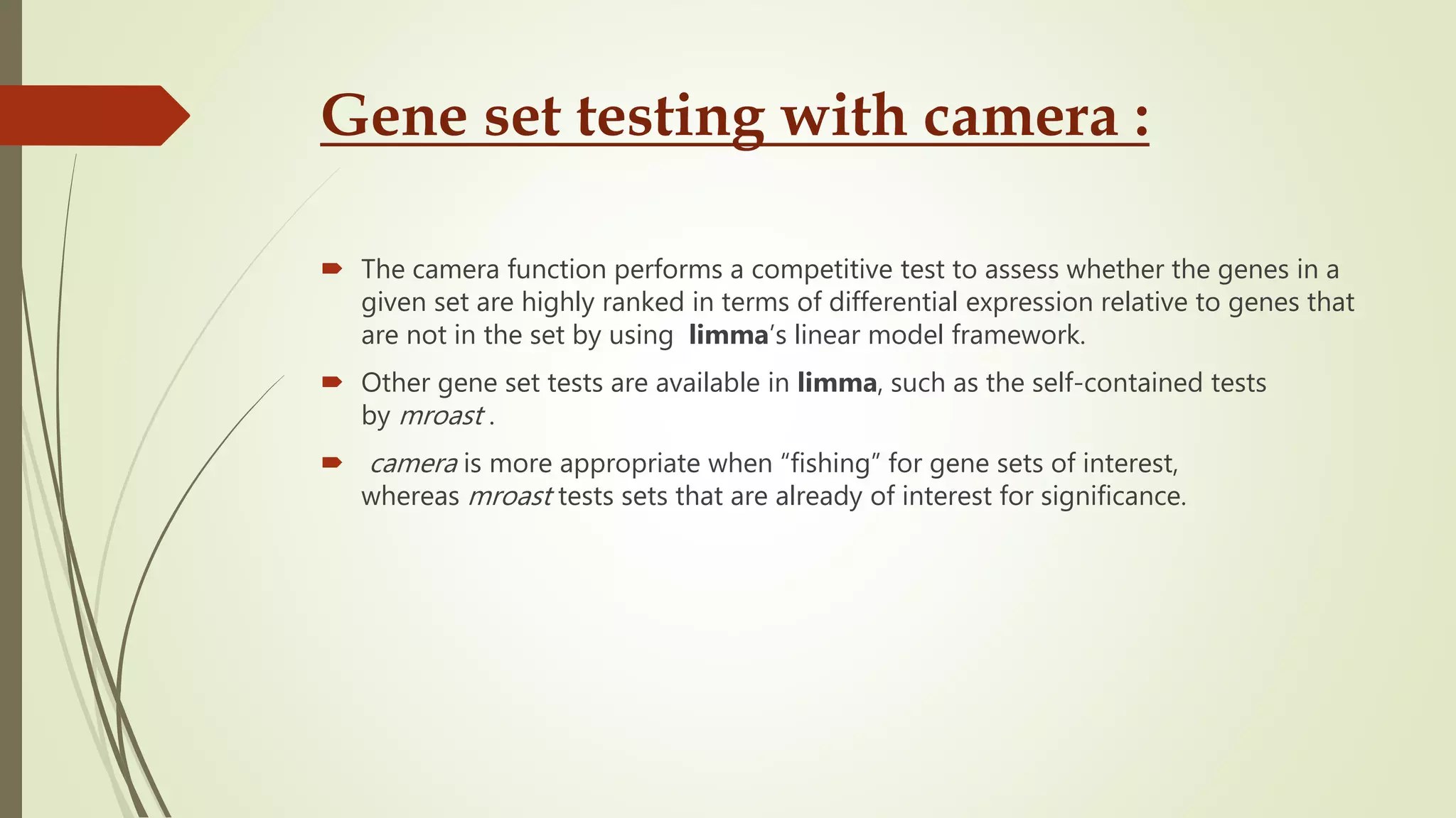 Gene set testing with camera :
 The camera function performs a competitive test to assess whether the genes in a
given set are highly ranked in terms of differential expression relative to genes that
are not in the set by using limma’s linear model framework.
 Other gene set tests are available in limma, such as the self-contained tests
by mroast .
 camera is more appropriate when “fishing” for gene sets of interest,
whereas mroast tests sets that are already of interest for significance.
 