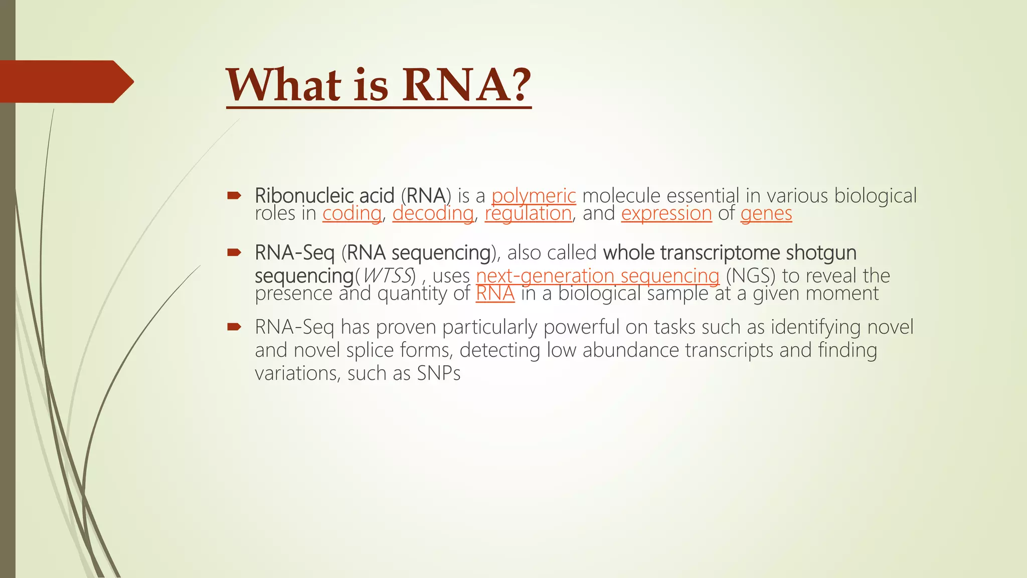 What is RNA?
 Ribonucleic acid (RNA) is a polymeric molecule essential in various biological
roles in coding, decoding, regulation, and expression of genes
 RNA-Seq (RNA sequencing), also called whole transcriptome shotgun
sequencing(WTSS) , uses next-generation sequencing (NGS) to reveal the
presence and quantity of RNA in a biological sample at a given moment
 RNA-Seq has proven particularly powerful on tasks such as identifying novel
and novel splice forms, detecting low abundance transcripts and finding
variations, such as SNPs
 