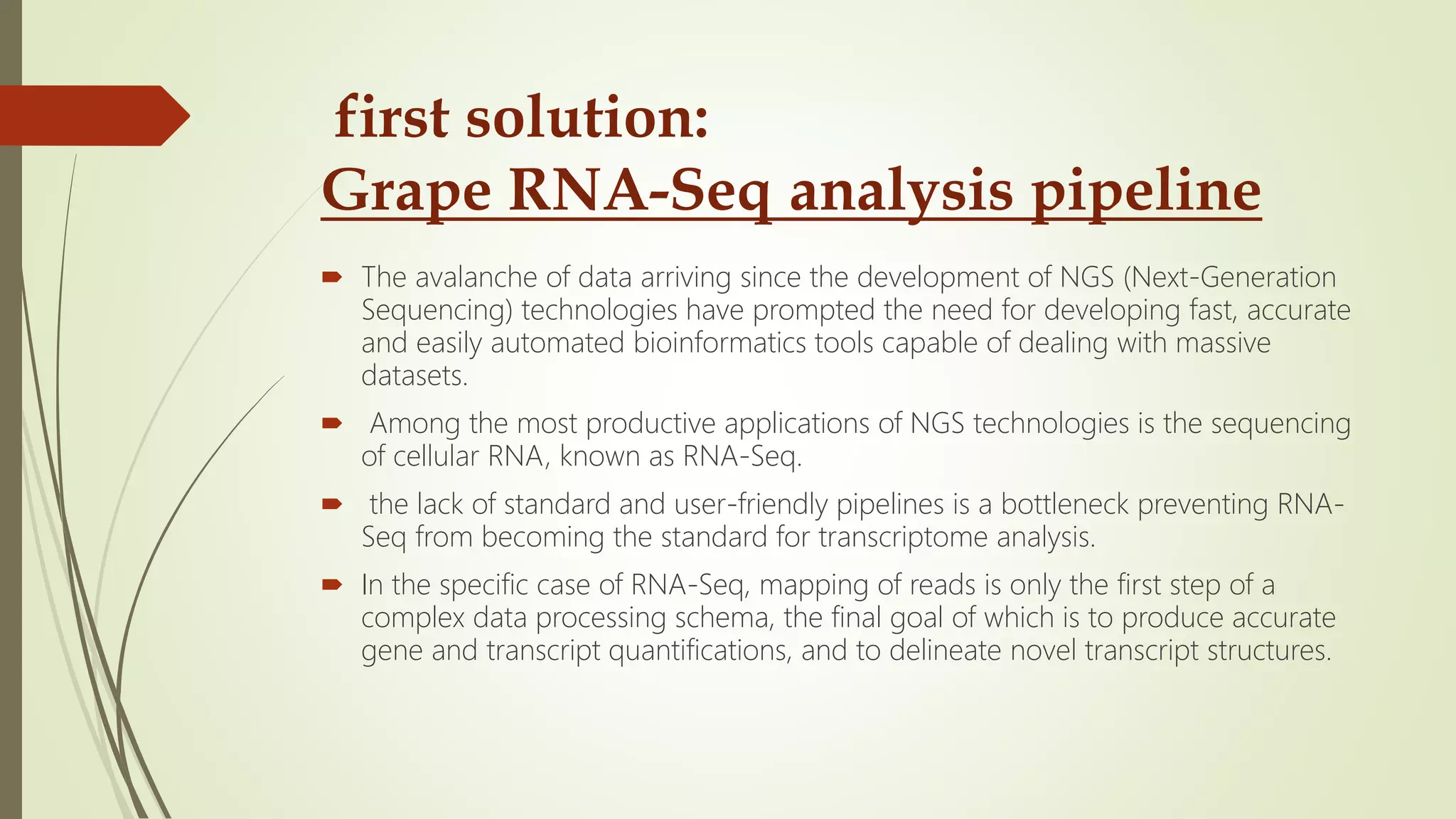 first solution:
Grape RNA-Seq analysis pipeline
 The avalanche of data arriving since the development of NGS (Next-Generation
Sequencing) technologies have prompted the need for developing fast, accurate
and easily automated bioinformatics tools capable of dealing with massive
datasets.
 Among the most productive applications of NGS technologies is the sequencing
of cellular RNA, known as RNA-Seq.
 the lack of standard and user-friendly pipelines is a bottleneck preventing RNA-
Seq from becoming the standard for transcriptome analysis.
 In the specific case of RNA-Seq, mapping of reads is only the first step of a
complex data processing schema, the final goal of which is to produce accurate
gene and transcript quantifications, and to delineate novel transcript structures.
 