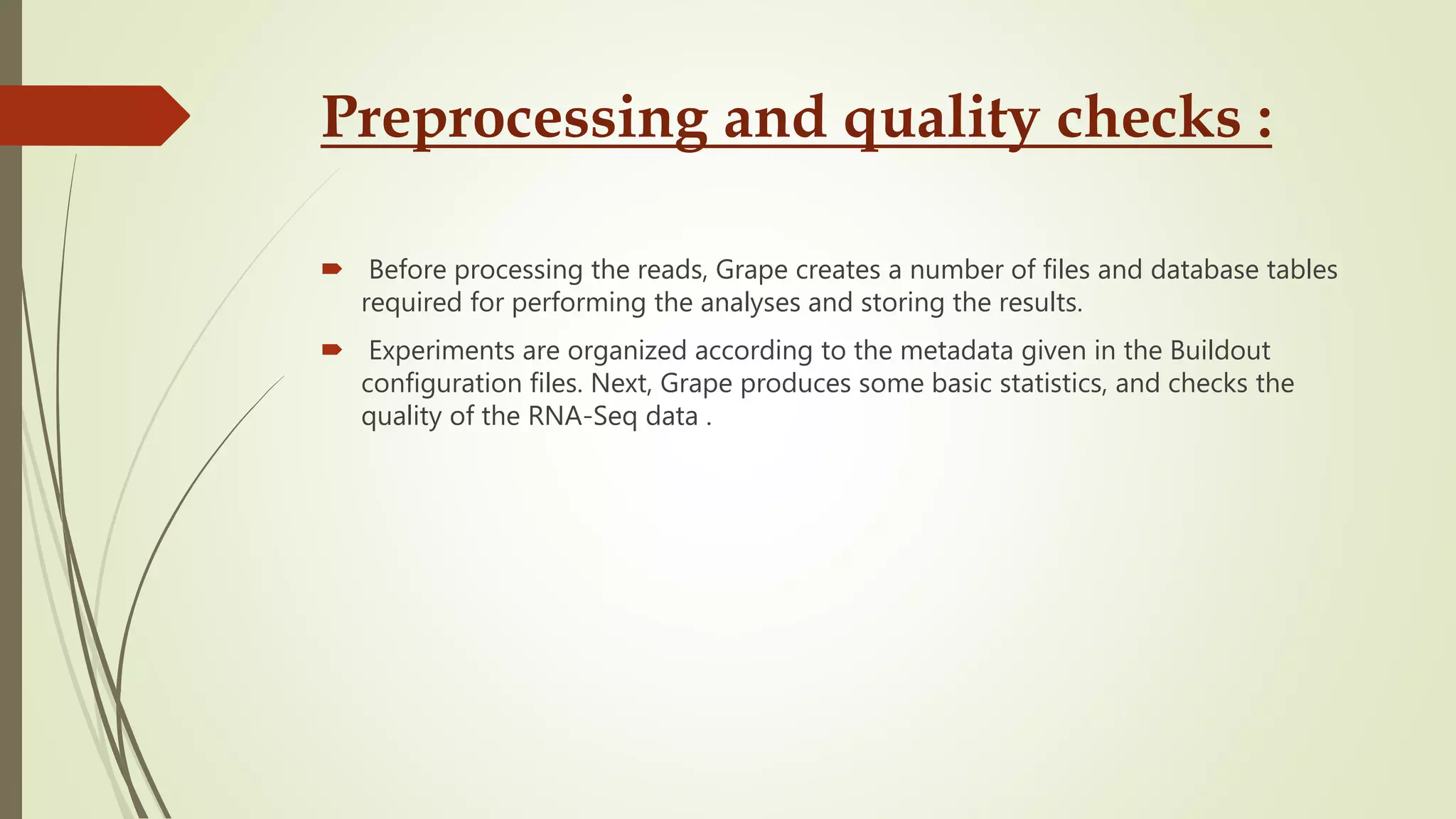 Preprocessing and quality checks :
 Before processing the reads, Grape creates a number of files and database tables
required for performing the analyses and storing the results.
 Experiments are organized according to the metadata given in the Buildout
configuration files. Next, Grape produces some basic statistics, and checks the
quality of the RNA-Seq data .
 