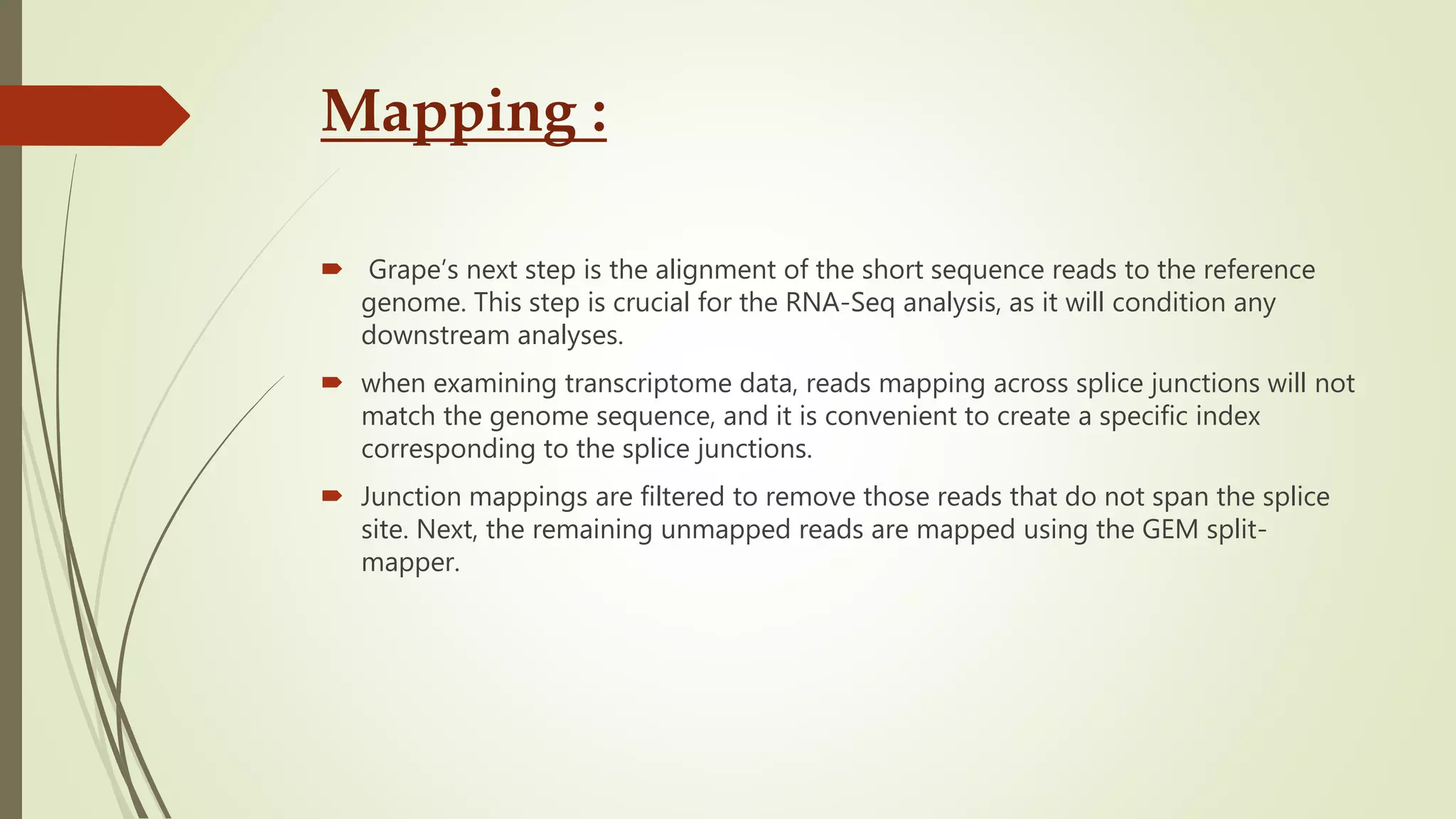 Mapping :
 Grape’s next step is the alignment of the short sequence reads to the reference
genome. This step is crucial for the RNA-Seq analysis, as it will condition any
downstream analyses.
 when examining transcriptome data, reads mapping across splice junctions will not
match the genome sequence, and it is convenient to create a specific index
corresponding to the splice junctions.
 Junction mappings are filtered to remove those reads that do not span the splice
site. Next, the remaining unmapped reads are mapped using the GEM split-
mapper.
 