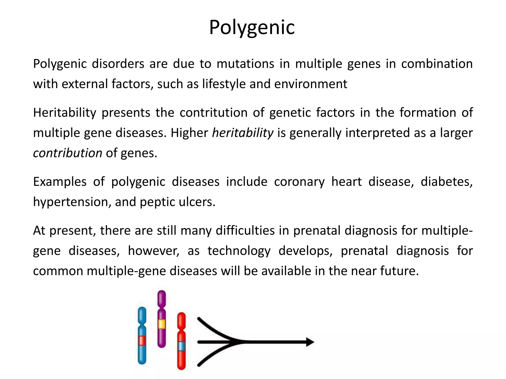 Polygenic
Polygenic disorders are due to mutations in multiple genes in combination
with external factors, such as lifestyle and environment
Heritability presents the contritution of genetic factors in the formation of
multiple gene diseases. Higher heritability is generally interpreted as a larger
contribution of genes.
Examples of polygenic diseases include coronary heart disease, diabetes,
hypertension, and peptic ulcers.
At present, there are still many difficulties in prenatal diagnosis for multiple-
gene diseases, however, as technology develops, prenatal diagnosis for
common multiple-gene diseases will be available in the near future.
 