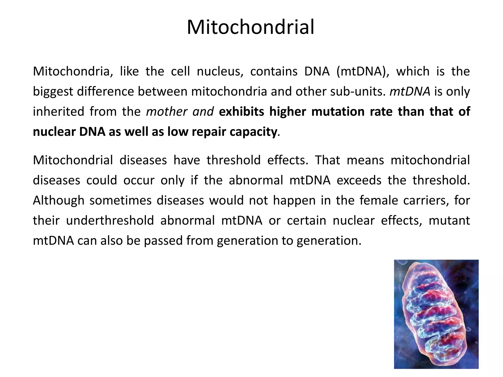 Mitochondrial
Mitochondria, like the cell nucleus, contains DNA (mtDNA), which is the
biggest difference between mitochondria and other sub-units. mtDNA is only
inherited from the mother and exhibits higher mutation rate than that of
nuclear DNA as well as low repair capacity.
Mitochondrial diseases have threshold effects. That means mitochondrial
diseases could occur only if the abnormal mtDNA exceeds the threshold.
Although sometimes diseases would not happen in the female carriers, for
their underthreshold abnormal mtDNA or certain nuclear effects, mutant
mtDNA can also be passed from generation to generation.
 