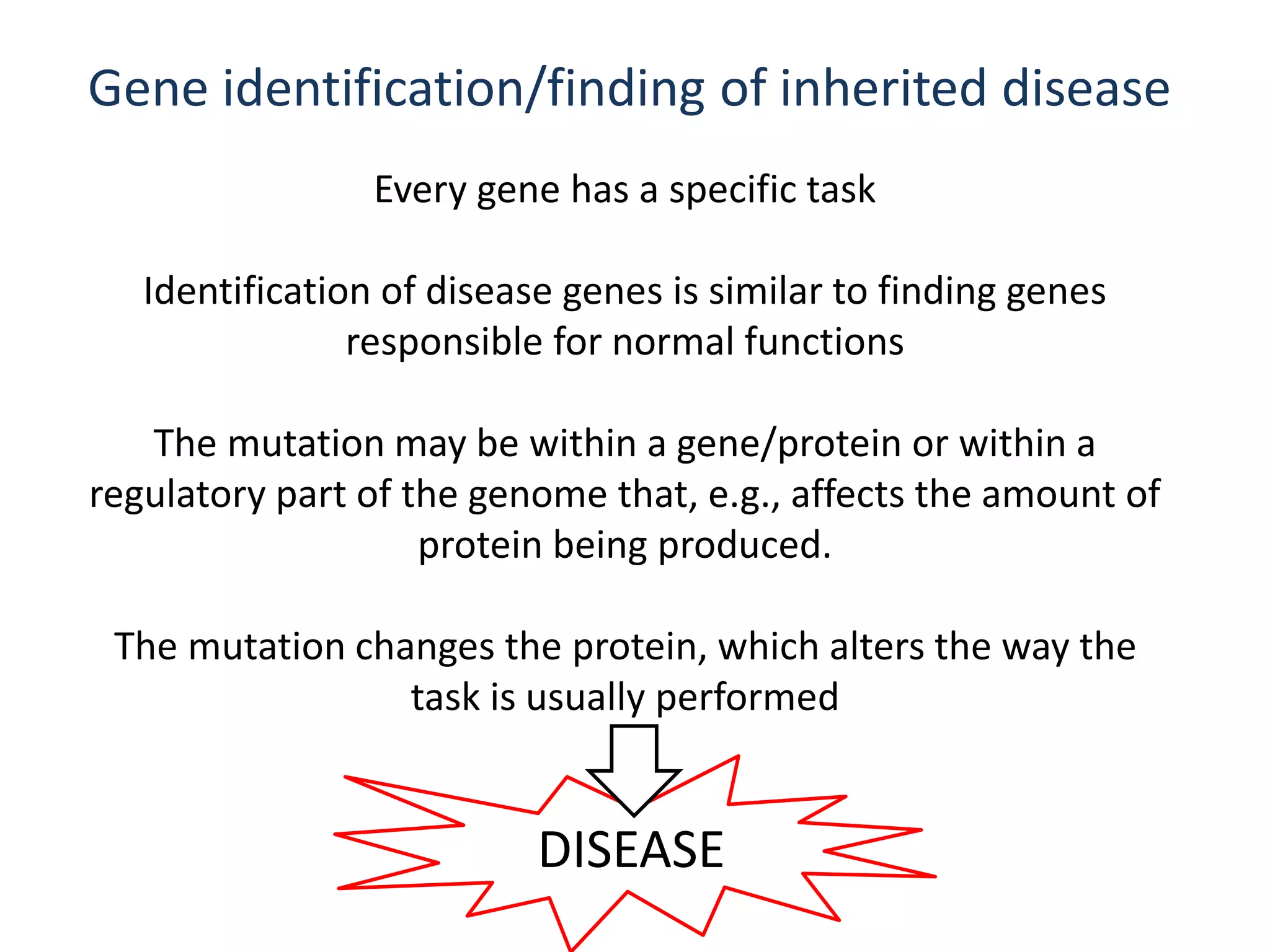 DISEASE
Gene identification/finding of inherited disease
Every gene has a specific task
Identification of disease genes is similar to finding genes
responsible for normal functions
The mutation may be within a gene/protein or within a
regulatory part of the genome that, e.g., affects the amount of
protein being produced.
The mutation changes the protein, which alters the way the
task is usually performed
 