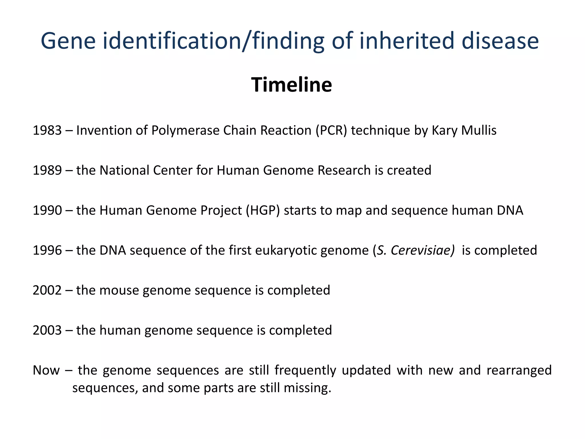 Gene identification/finding of inherited disease
Timeline
1983 – Invention of Polymerase Chain Reaction (PCR) technique by Kary Mullis
1989 – the National Center for Human Genome Research is created
1990 – the Human Genome Project (HGP) starts to map and sequence human DNA
1996 – the DNA sequence of the first eukaryotic genome (S. Cerevisiae) is completed
2003 – the human genome sequence is completed
Now – the genome sequences are still frequently updated with new and rearranged
sequences, and some parts are still missing.
2002 – the mouse genome sequence is completed
 