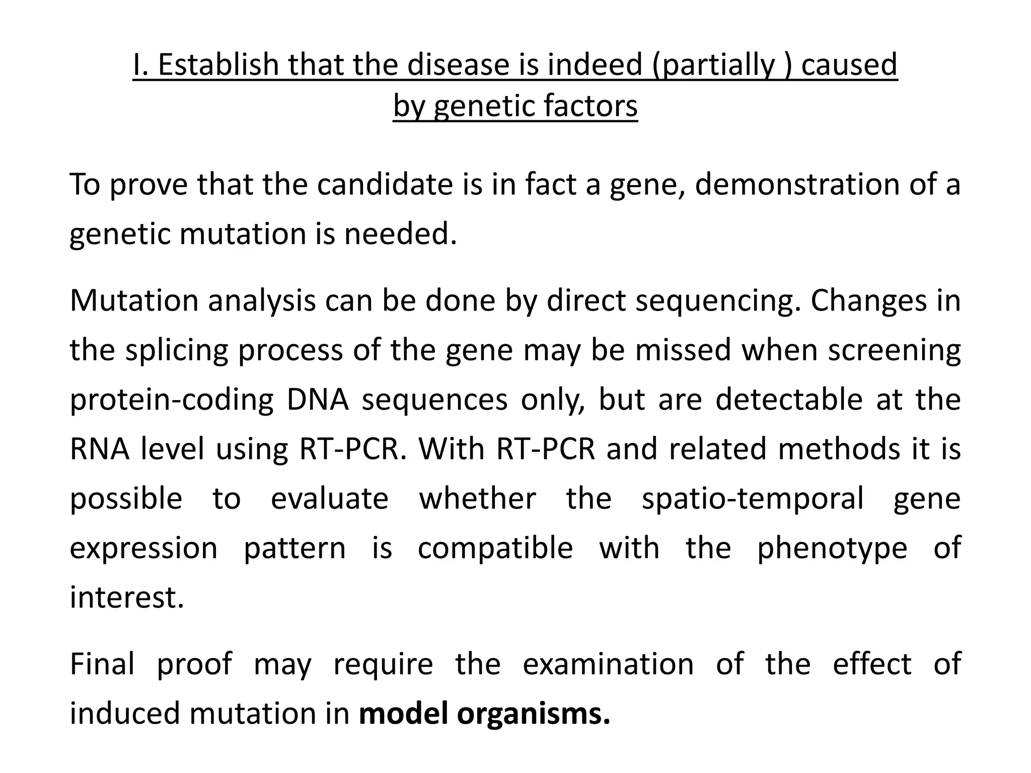 I. Establish that the disease is indeed (partially ) caused
by genetic factors
To prove that the candidate is in fact a gene, demonstration of a
genetic mutation is needed.
Mutation analysis can be done by direct sequencing. Changes in
the splicing process of the gene may be missed when screening
protein-coding DNA sequences only, but are detectable at the
RNA level using RT-PCR. With RT-PCR and related methods it is
possible to evaluate whether the spatio-temporal gene
expression pattern is compatible with the phenotype of
interest.
Final proof may require the examination of the effect of
induced mutation in model organisms.
 