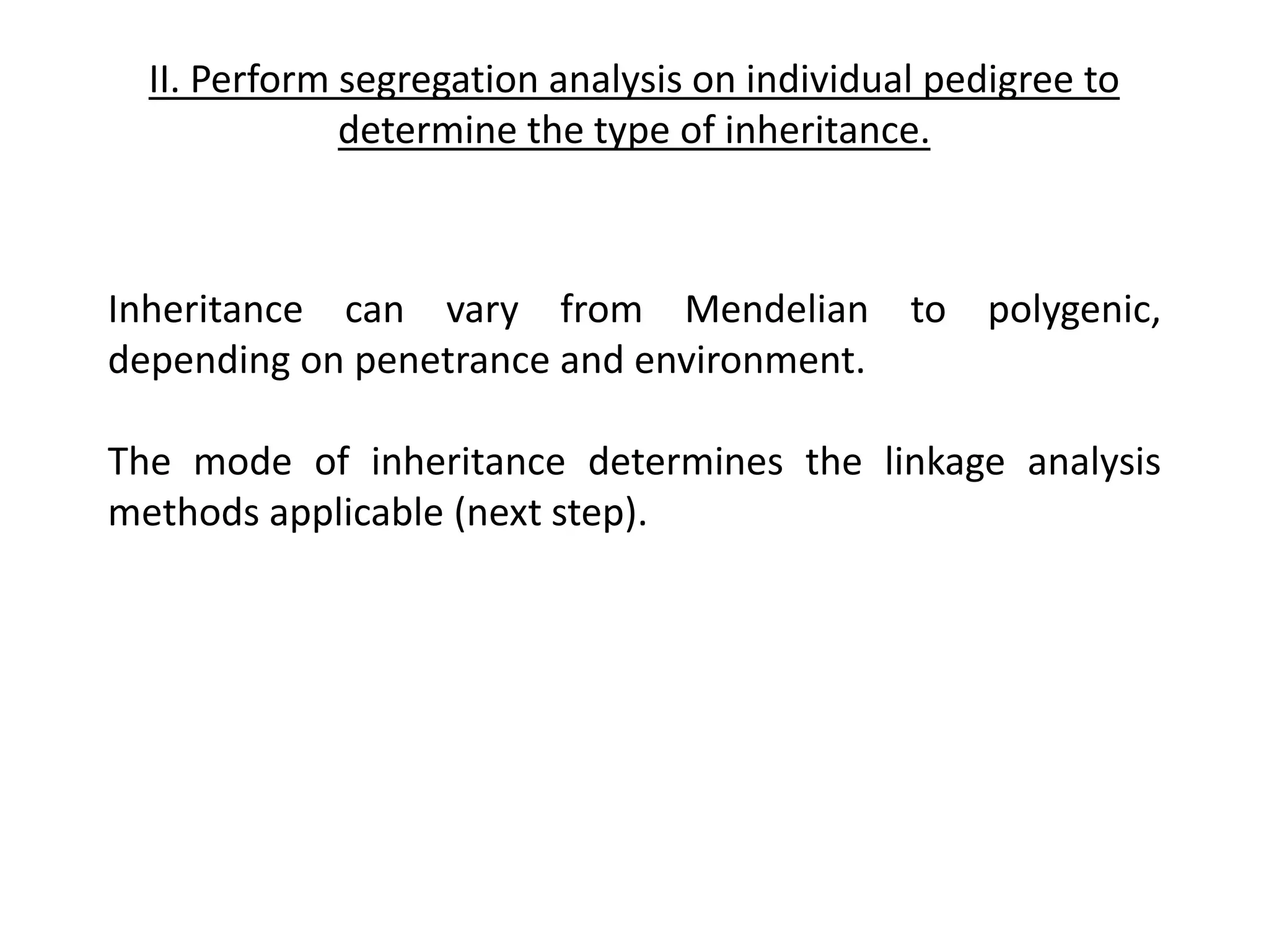 II. Perform segregation analysis on individual pedigree to
determine the type of inheritance.
Inheritance can vary from Mendelian to polygenic,
depending on penetrance and environment.
The mode of inheritance determines the linkage analysis
methods applicable (next step).
 