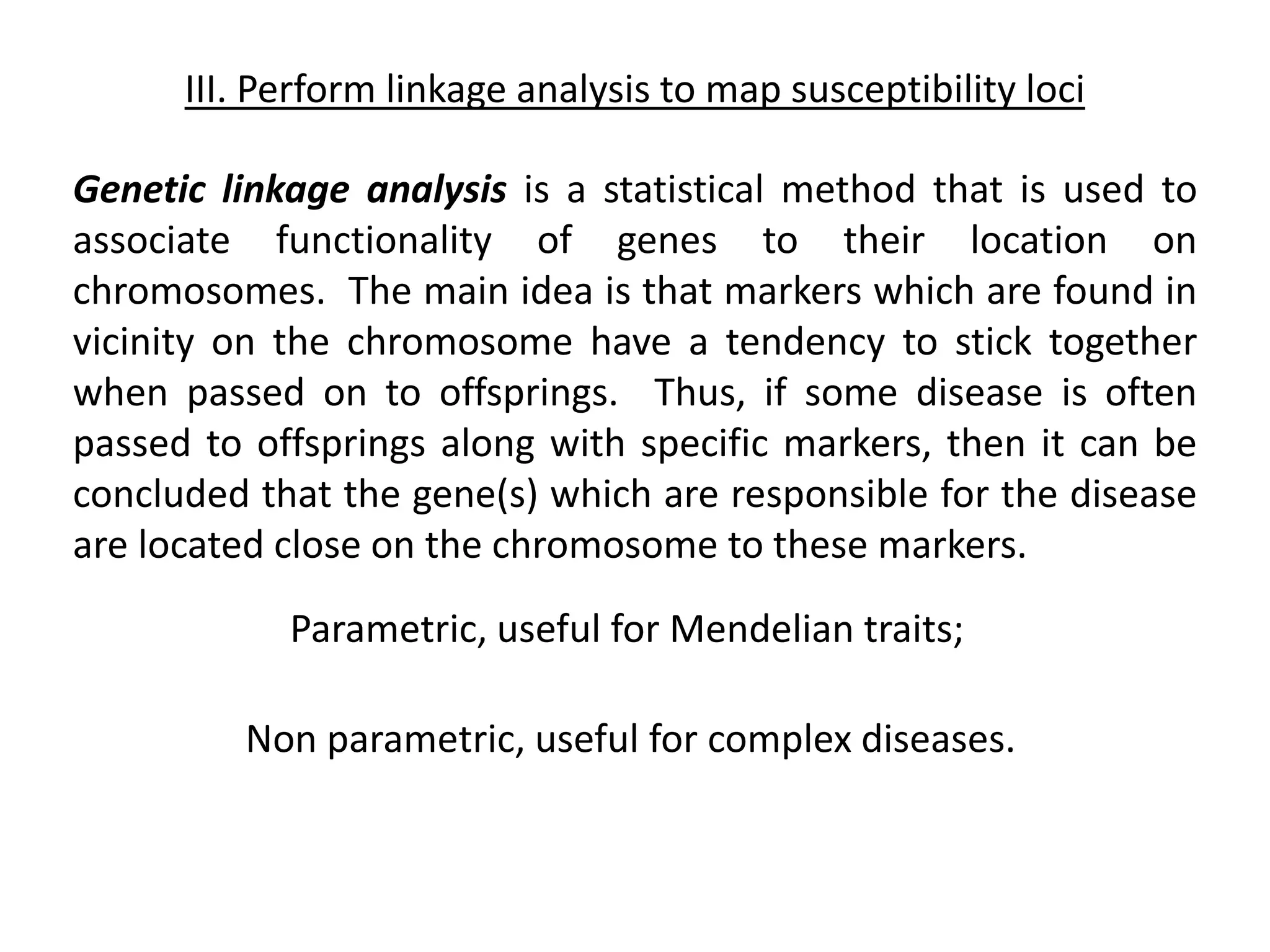 III. Perform linkage analysis to map susceptibility loci
Genetic linkage analysis is a statistical method that is used to
associate functionality of genes to their location on
chromosomes. The main idea is that markers which are found in
vicinity on the chromosome have a tendency to stick together
when passed on to offsprings. Thus, if some disease is often
passed to offsprings along with specific markers, then it can be
concluded that the gene(s) which are responsible for the disease
are located close on the chromosome to these markers.
Parametric, useful for Mendelian traits;
Non parametric, useful for complex diseases.
 