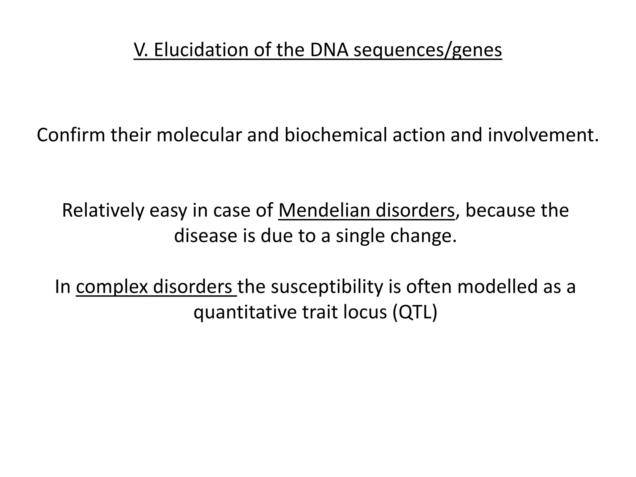 V. Elucidation of the DNA sequences/genes
Confirm their molecular and biochemical action and involvement.
Relatively easy in case of Mendelian disorders, because the
disease is due to a single change.
In complex disorders the susceptibility is often modelled as a
quantitative trait locus (QTL)
 