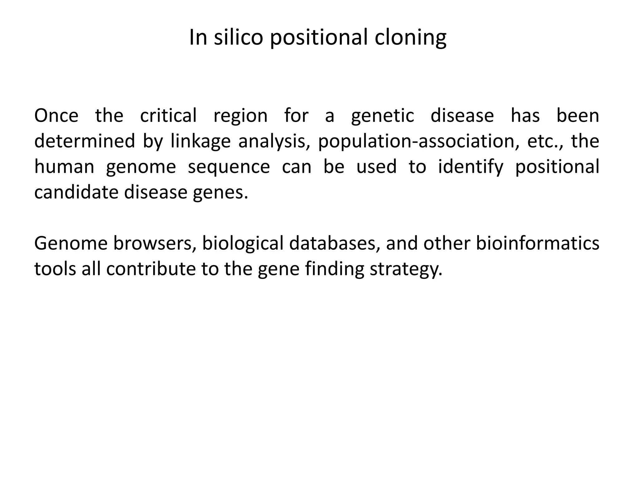In silico positional cloning
Once the critical region for a genetic disease has been
determined by linkage analysis, population-association, etc., the
human genome sequence can be used to identify positional
candidate disease genes.
Genome browsers, biological databases, and other bioinformatics
tools all contribute to the gene finding strategy.
 