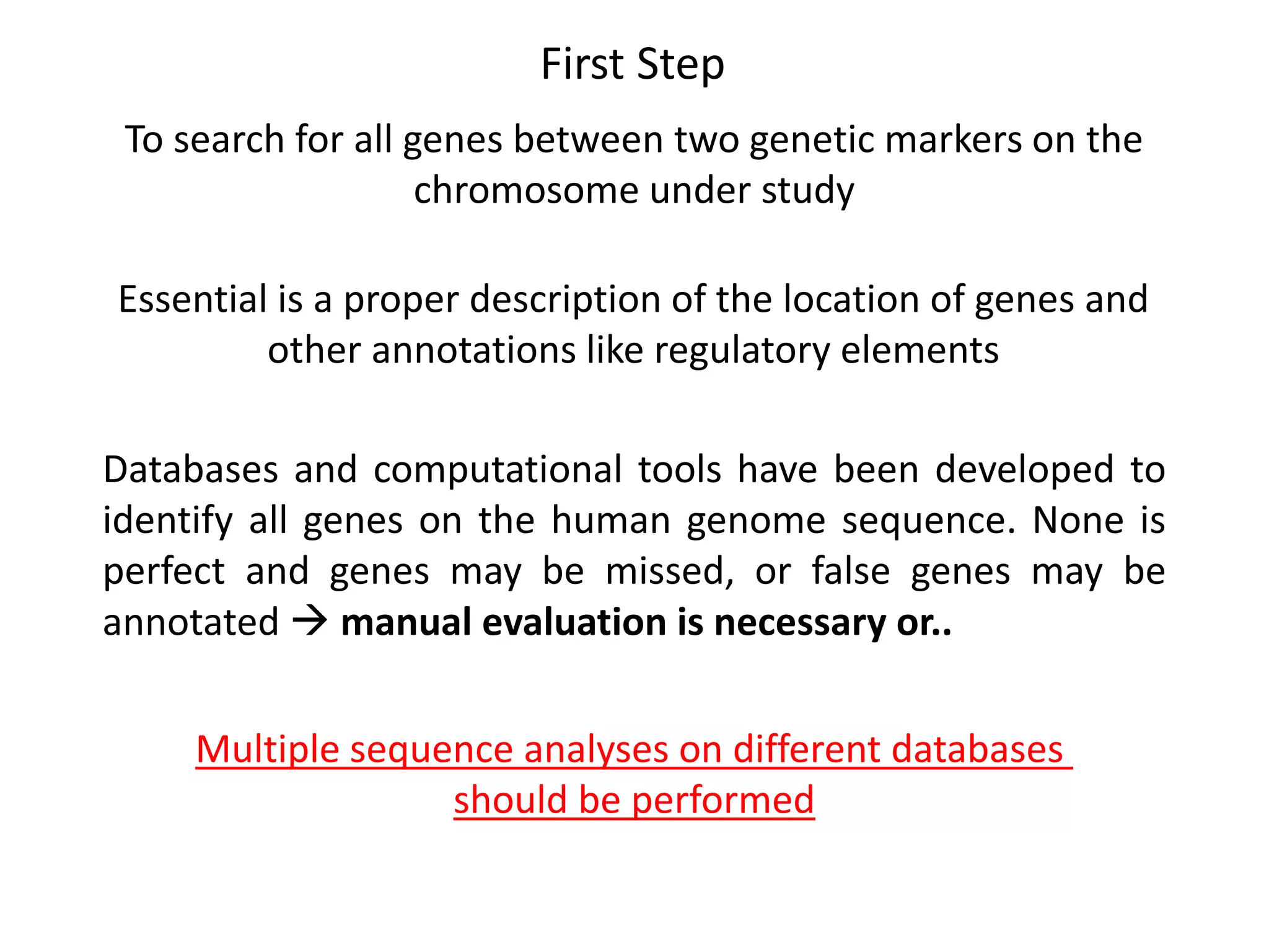 First Step
To search for all genes between two genetic markers on the
chromosome under study
Essential is a proper description of the location of genes and
other annotations like regulatory elements
Databases and computational tools have been developed to
identify all genes on the human genome sequence. None is
perfect and genes may be missed, or false genes may be
annotated  manual evaluation is necessary or..
Multiple sequence analyses on different databases
should be performed
 