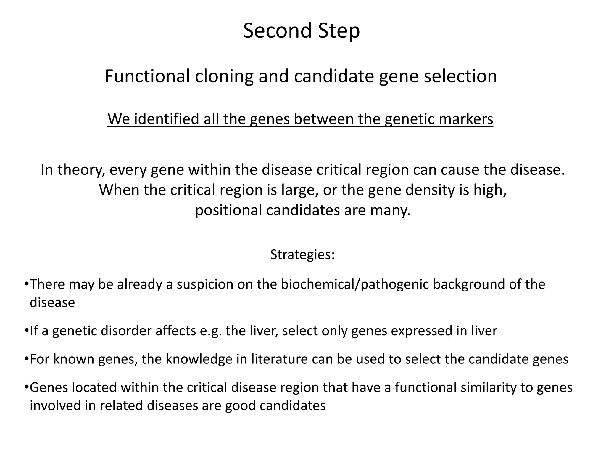 Second Step
Functional cloning and candidate gene selection
We identified all the genes between the genetic markers
In theory, every gene within the disease critical region can cause the disease.
When the critical region is large, or the gene density is high,
positional candidates are many.
Strategies:
•There may be already a suspicion on the biochemical/pathogenic background of the
disease
•If a genetic disorder affects e.g. the liver, select only genes expressed in liver
•For known genes, the knowledge in literature can be used to select the candidate genes
•Genes located within the critical disease region that have a functional similarity to genes
involved in related diseases are good candidates
 