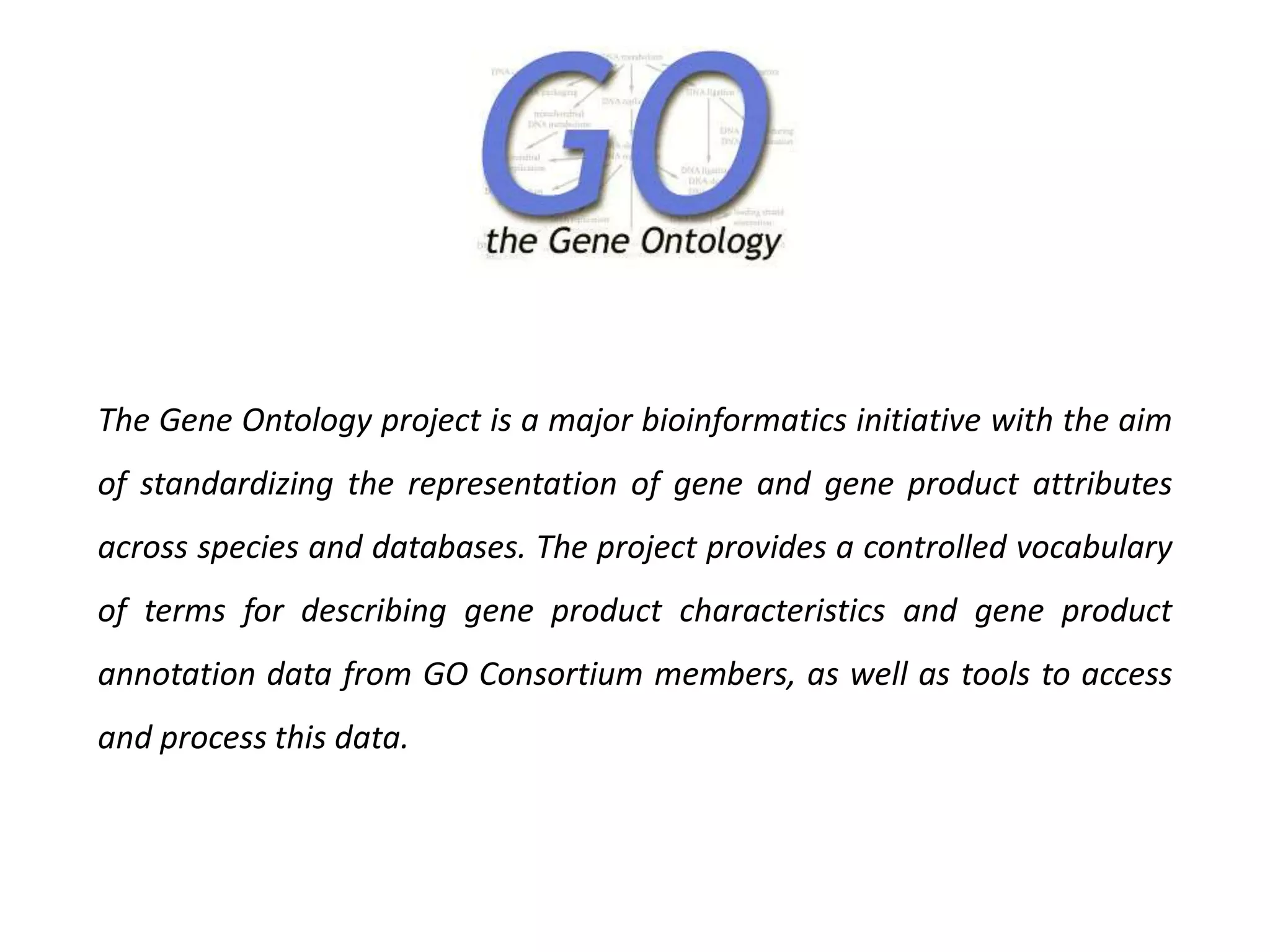 The Gene Ontology project is a major bioinformatics initiative with the aim
of standardizing the representation of gene and gene product attributes
across species and databases. The project provides a controlled vocabulary
of terms for describing gene product characteristics and gene product
annotation data from GO Consortium members, as well as tools to access
and process this data.
 