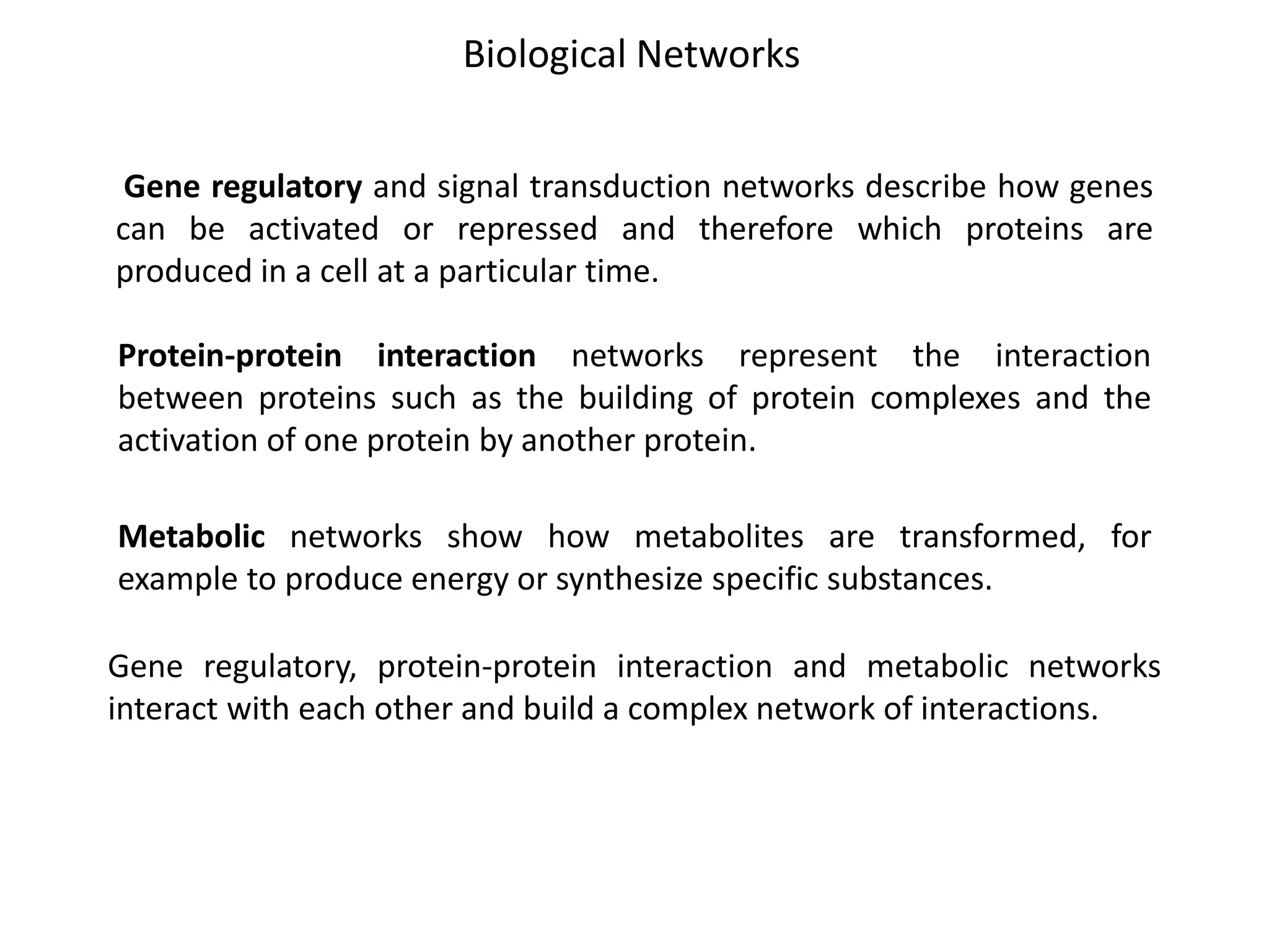 Protein-protein interaction networks represent the interaction
between proteins such as the building of protein complexes and the
activation of one protein by another protein.
Gene regulatory and signal transduction networks describe how genes
can be activated or repressed and therefore which proteins are
produced in a cell at a particular time.
Metabolic networks show how metabolites are transformed, for
example to produce energy or synthesize specific substances.
Biological Networks
Gene regulatory, protein-protein interaction and metabolic networks
interact with each other and build a complex network of interactions.
 
