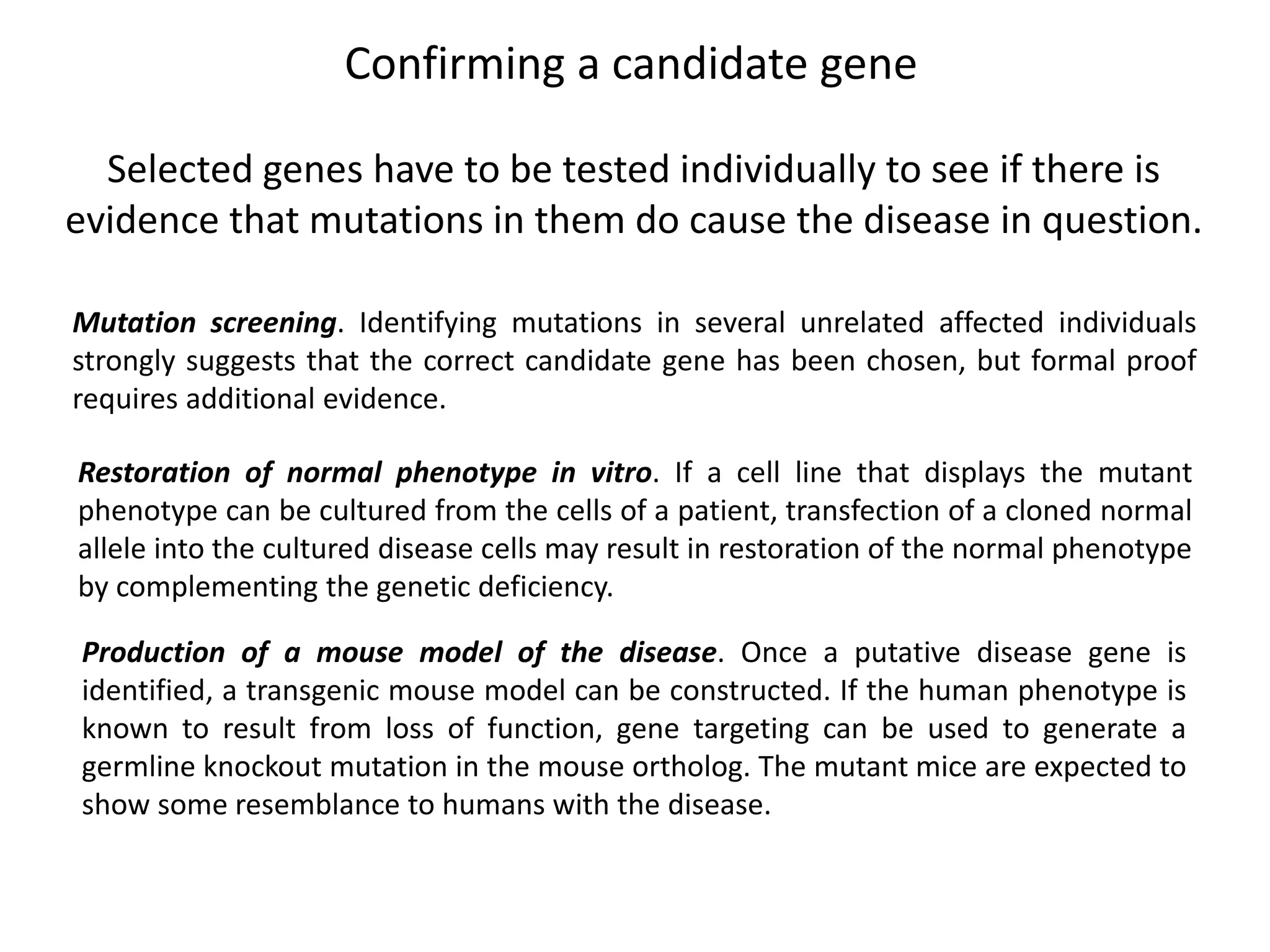 Confirming a candidate gene
Selected genes have to be tested individually to see if there is
evidence that mutations in them do cause the disease in question.
Mutation screening. Identifying mutations in several unrelated affected individuals
strongly suggests that the correct candidate gene has been chosen, but formal proof
requires additional evidence.
Restoration of normal phenotype in vitro. If a cell line that displays the mutant
phenotype can be cultured from the cells of a patient, transfection of a cloned normal
allele into the cultured disease cells may result in restoration of the normal phenotype
by complementing the genetic deficiency.
Production of a mouse model of the disease. Once a putative disease gene is
identified, a transgenic mouse model can be constructed. If the human phenotype is
known to result from loss of function, gene targeting can be used to generate a
germline knockout mutation in the mouse ortholog. The mutant mice are expected to
show some resemblance to humans with the disease.
 