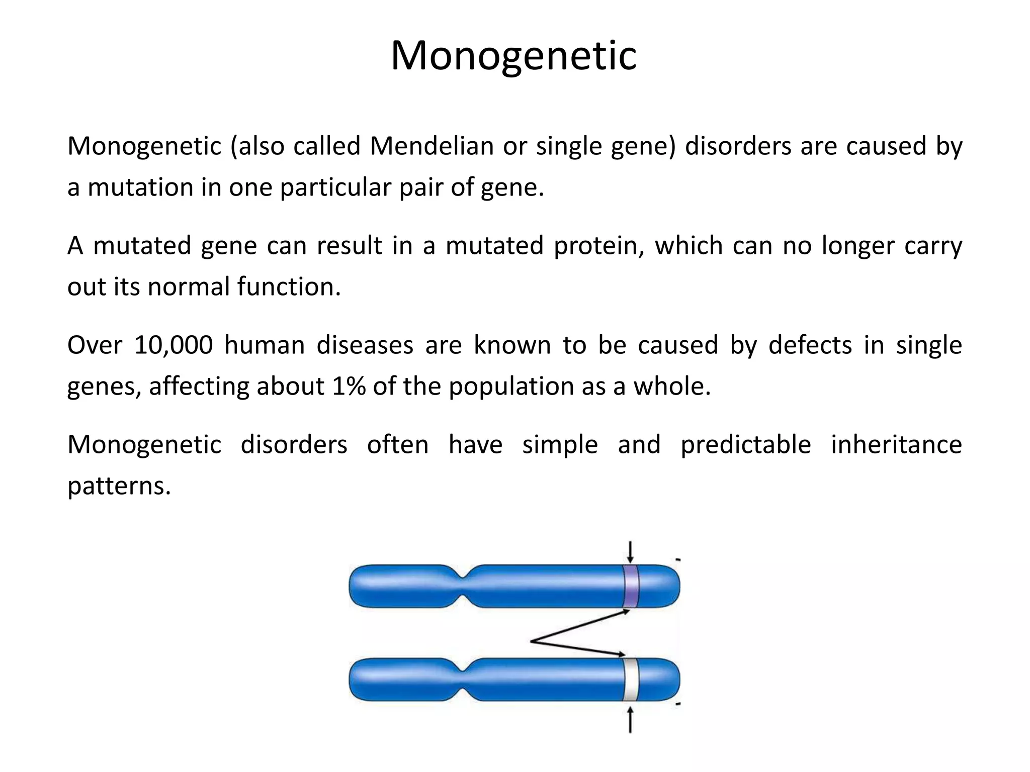 Monogenetic
Monogenetic (also called Mendelian or single gene) disorders are caused by
a mutation in one particular pair of gene.
A mutated gene can result in a mutated protein, which can no longer carry
out its normal function.
Over 10,000 human diseases are known to be caused by defects in single
genes, affecting about 1% of the population as a whole.
Monogenetic disorders often have simple and predictable inheritance
patterns.
 