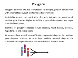 Polygenic
Polygenic disorders are due to mutations in multiple genes in combination
with external factors, such as lifestyle and environment
Heritability presents the contritution of genetic factors in the formation of
multiple gene diseases. Higher heritability is generally interpreted as a larger
contribution of genes.
Examples of polygenic diseases include coronary heart disease, diabetes,
hypertension, and peptic ulcers.
At present, there are still many difficulties in prenatal diagnosis for multiple-
gene diseases, however, as technology develops, prenatal diagnosis for
common multiple-gene diseases will be available in the near future.
 