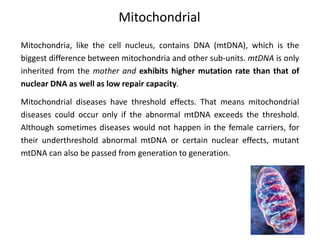 Mitochondrial
Mitochondria, like the cell nucleus, contains DNA (mtDNA), which is the
biggest difference between mitochondria and other sub-units. mtDNA is only
inherited from the mother and exhibits higher mutation rate than that of
nuclear DNA as well as low repair capacity.
Mitochondrial diseases have threshold effects. That means mitochondrial
diseases could occur only if the abnormal mtDNA exceeds the threshold.
Although sometimes diseases would not happen in the female carriers, for
their underthreshold abnormal mtDNA or certain nuclear effects, mutant
mtDNA can also be passed from generation to generation.
 