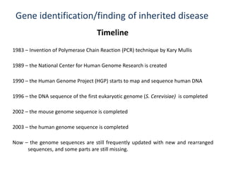 Gene identification/finding of inherited disease
Timeline
1983 – Invention of Polymerase Chain Reaction (PCR) technique by Kary Mullis
1989 – the National Center for Human Genome Research is created
1990 – the Human Genome Project (HGP) starts to map and sequence human DNA
1996 – the DNA sequence of the first eukaryotic genome (S. Cerevisiae) is completed
2003 – the human genome sequence is completed
Now – the genome sequences are still frequently updated with new and rearranged
sequences, and some parts are still missing.
2002 – the mouse genome sequence is completed
 
