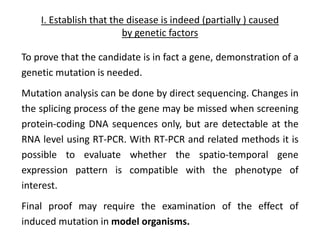 I. Establish that the disease is indeed (partially ) caused
by genetic factors
To prove that the candidate is in fact a gene, demonstration of a
genetic mutation is needed.
Mutation analysis can be done by direct sequencing. Changes in
the splicing process of the gene may be missed when screening
protein-coding DNA sequences only, but are detectable at the
RNA level using RT-PCR. With RT-PCR and related methods it is
possible to evaluate whether the spatio-temporal gene
expression pattern is compatible with the phenotype of
interest.
Final proof may require the examination of the effect of
induced mutation in model organisms.
 