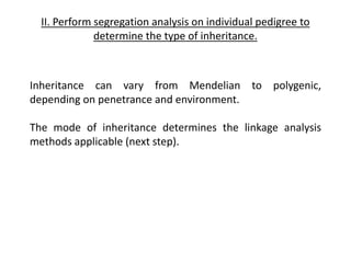II. Perform segregation analysis on individual pedigree to
determine the type of inheritance.
Inheritance can vary from Mendelian to polygenic,
depending on penetrance and environment.
The mode of inheritance determines the linkage analysis
methods applicable (next step).
 