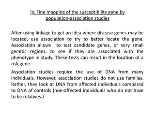 IV. Fine mapping of the susceptibility gene by
population-association studies
Association studies require the use of DNA from many
individuals. However, association studies do not use families.
Rather, they look at DNA from affected individuals compared
to DNA of controls (non-affected individuals who do not have
to be relatives.)
After using linkage to get an idea where disease genes may be
located, use association to try to better locate the gene.
Association allows to test candidate genes, or very small
genetic regions, to see if they are associated with the
phenotype in study. These tests can result in the location of a
risk gene.
 