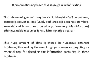 Bioinformatics approach to disease gene identification
The release of genomic sequences, full-lenght cDNA sequences,
expressed sequence tags (ESTs), and large-scale expression micro-
array data of human and model organisms (e.g. Mus Musculus)
offer invaluable resources for studying genetic diseases.
This huge amount of data is stored in numerous different
databases, thus making the use of high performance computing an
essential tool for decoding the information contained in these
databases.
 
