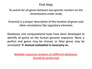 First Step
To search for all genes between two genetic markers on the
chromosome under study
Essential is a proper description of the location of genes and
other annotations like regulatory elements
Databases and computational tools have been developed to
identify all genes on the human genome sequence. None is
perfect and genes may be missed, or false genes may be
annotated  manual evaluation is necessary or..
Multiple sequence analyses on different databases
should be performed
 