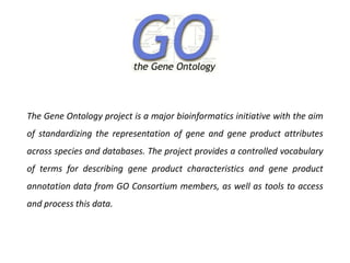 The Gene Ontology project is a major bioinformatics initiative with the aim
of standardizing the representation of gene and gene product attributes
across species and databases. The project provides a controlled vocabulary
of terms for describing gene product characteristics and gene product
annotation data from GO Consortium members, as well as tools to access
and process this data.
 