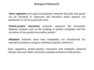 Protein-protein interaction networks represent the interaction
between proteins such as the building of protein complexes and the
activation of one protein by another protein.
Gene regulatory and signal transduction networks describe how genes
can be activated or repressed and therefore which proteins are
produced in a cell at a particular time.
Metabolic networks show how metabolites are transformed, for
example to produce energy or synthesize specific substances.
Biological Networks
Gene regulatory, protein-protein interaction and metabolic networks
interact with each other and build a complex network of interactions.
 