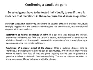 Confirming a candidate gene
Selected genes have to be tested individually to see if there is
evidence that mutations in them do cause the disease in question.
Mutation screening. Identifying mutations in several unrelated affected individuals
strongly suggests that the correct candidate gene has been chosen, but formal proof
requires additional evidence.
Restoration of normal phenotype in vitro. If a cell line that displays the mutant
phenotype can be cultured from the cells of a patient, transfection of a cloned normal
allele into the cultured disease cells may result in restoration of the normal phenotype
by complementing the genetic deficiency.
Production of a mouse model of the disease. Once a putative disease gene is
identified, a transgenic mouse model can be constructed. If the human phenotype is
known to result from loss of function, gene targeting can be used to generate a
germline knockout mutation in the mouse ortholog. The mutant mice are expected to
show some resemblance to humans with the disease.
 