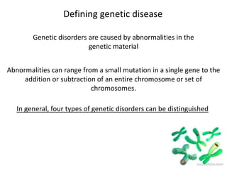 Defining genetic disease
Genetic disorders are caused by abnormalities in the
genetic material
Abnormalities can range from a small mutation in a single gene to the
addition or subtraction of an entire chromosome or set of
chromosomes.
In general, four types of genetic disorders can be distinguished
 
