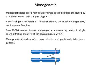 Monogenetic
Monogenetic (also called Mendelian or single gene) disorders are caused by
a mutation in one particular pair of gene.
A mutated gene can result in a mutated protein, which can no longer carry
out its normal function.
Over 10,000 human diseases are known to be caused by defects in single
genes, affecting about 1% of the population as a whole.
Monogenetic disorders often have simple and predictable inheritance
patterns.
 