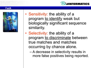 Sensitivity:  the ability of a program  to identify  weak but biologically significant sequence similarity.  Selectivity:  the ability of a program  to discriminate  between true matches and matches occurring by chance alone.  A decrease in selectivity results in more false positives being reported. FastA 