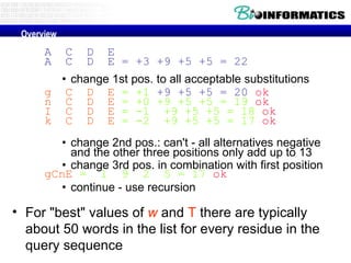 A  C  D  E A  C  D  E = +3 +9 +5 +5 = 22 change 1st pos. to all acceptable substitutions g  C  D  E  = +1  +9 +5 +5 = 20   ok n  C  D  E  = +0 +9 +5 +5 = 19  ok I  C  D  E  = -1  +9 +5 +5 = 18  ok k  C  D  E  = -2  +9 +5 +5 = 17  ok change 2nd pos.: can't - all alternatives negative and the other three positions only add up to 13  change 3rd pos. in combination with first position gCnE  =  1  9  2  5 = 17  ok continue - use recursion For "best" values of  w  and  T  there are typically about 50 words in the list for every residue in the query sequence Overview 
