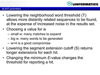 BLAST parameters Lowering the neighborhood word threshold (T)  allows more distantly related sequences to be found, at the expense of increased noise in the results set. Choosing a value for w  small w: many matches to expand  big w: many words to be generated  w=4 is a good compromise  Lowering the segment extension cutoff (S) returns longer extensions for each hit. Changing the minimum  E -value changes the threshold for reporting a hit. 