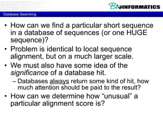 Database Searching How can we find a particular short sequence in a database of sequences (or one HUGE sequence)? Problem is identical to local sequence alignment, but on a much larger scale. We must also have some idea of the  significance  of a database hit. Databases  always  return some kind of hit, how much attention should be paid to the result? How can we determine how “unusual” a particular alignment score is? 