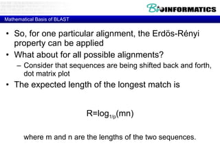 Mathematical Basis of BLAST So, for one particular alignment, the Erd ö s-R é nyi property can be applied What about for all possible alignments? Consider that sequences are being shifted back and forth, dot matrix plot The expected length of the longest match is R=log 1/p (mn) where m and n are the lengths of the two sequences. 