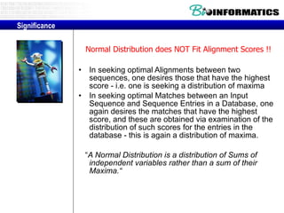 In seeking optimal Alignments between two sequences, one desires those  that  have the highest score - i.e. one is seeking a distribution of maxima  In seeking optimal Matches between an Input Sequence and Sequence Entries in a Database, one again desires the matches that have the highest score, and these are obtained via examination of the distribution of such scores for the entries in the database - this is again a distribution of maxima. “ A Normal Distribution is a distribution of Sums of independent variables rather than a sum of their Maxima. “ Normal Distribution does NOT Fit Alignment  Scores  !! Significance 